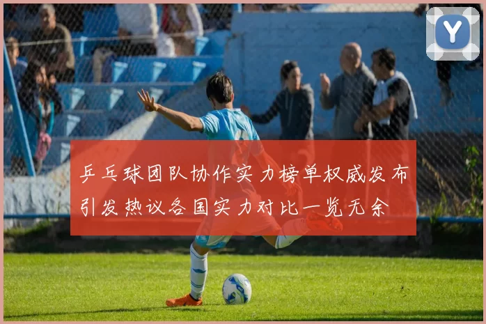 乒乓球团队协作实力榜单权威发布引发热议各国实力对比一览无余