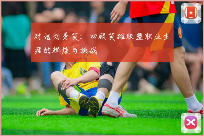 对话刘秀英：回顾英雄联盟职业生涯的辉煌与挑战