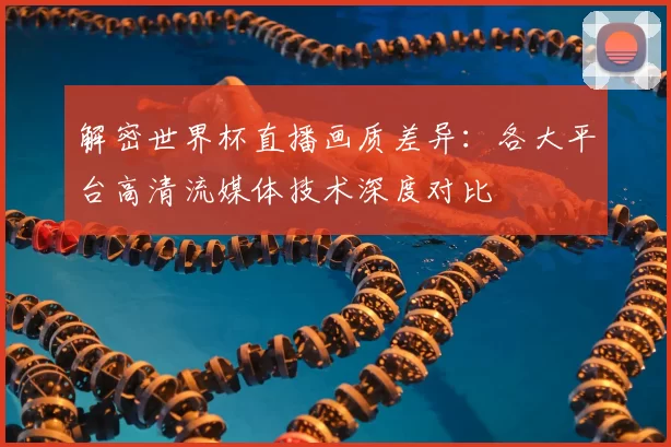 解密世界杯直播画质差异：各大平台高清流媒体技术深度对比