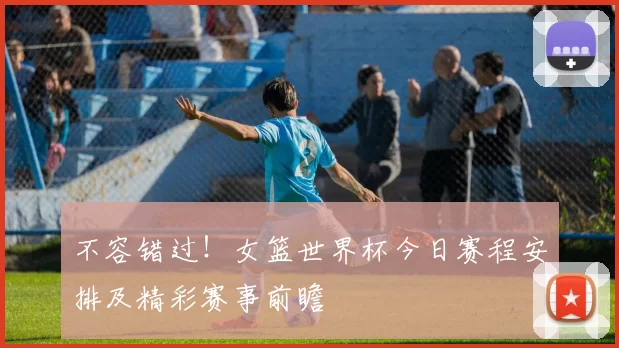 不容错过!女篮世界杯今日赛程安排及精彩赛事前瞻