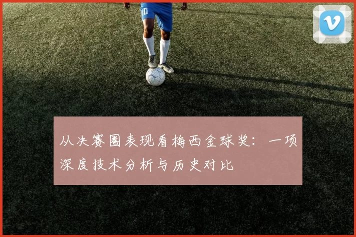 从决赛圈表现看梅西金球奖：一项深度技术分析与历史对比