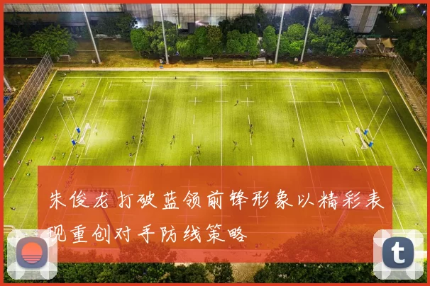 朱俊龙打破蓝领前锋形象以精彩表现重创对手防线策略