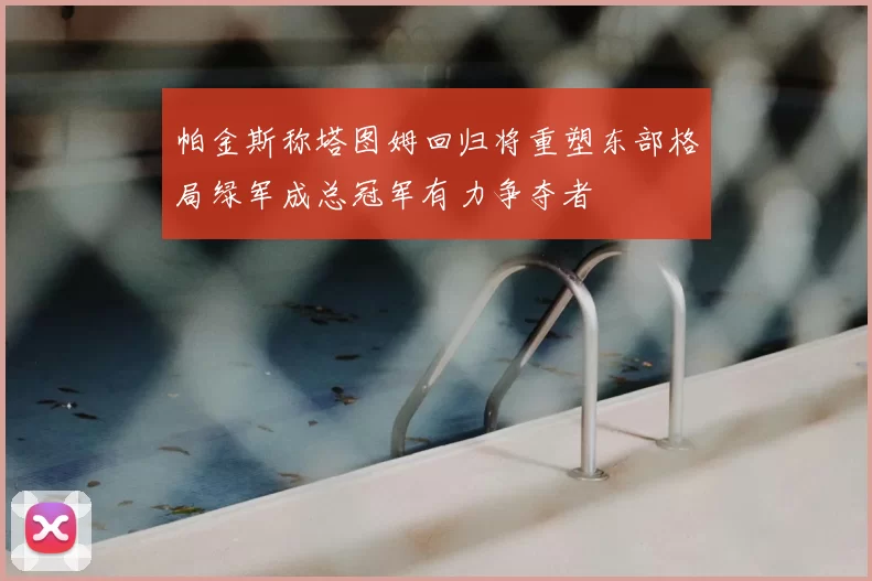 帕金斯称塔图姆回归将重塑东部格局绿军成总冠军有力争夺者