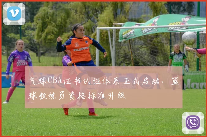气球CBA证书认证体系正式启动,篮球教练员资格标准升级