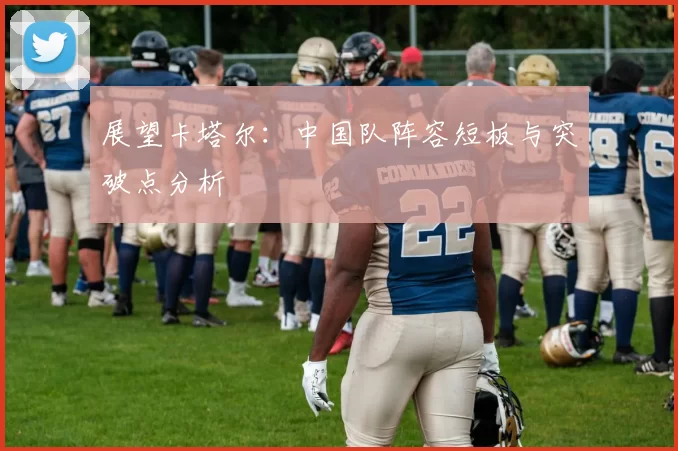 展望卡塔尔:中国队阵容短板与突破点分析