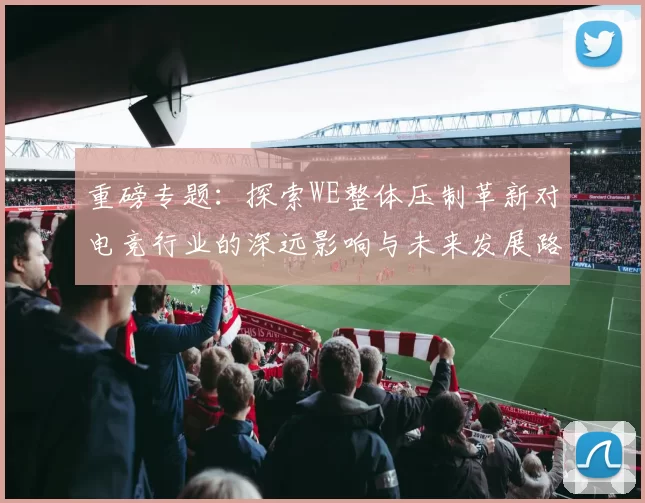 重磅专题:探索WE整体压制革新对电竞行业的深远影响与未来发展路径