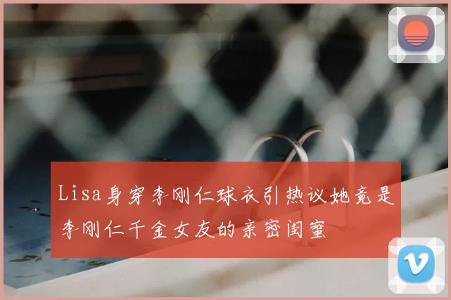 Lisa身穿李刚仁球衣引热议她竟是李刚仁千金女友的亲密闺蜜