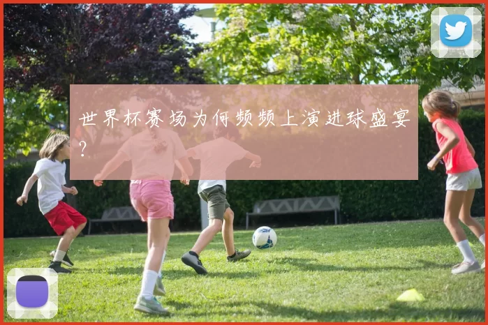 世界杯赛场为何频频上演进球盛宴?