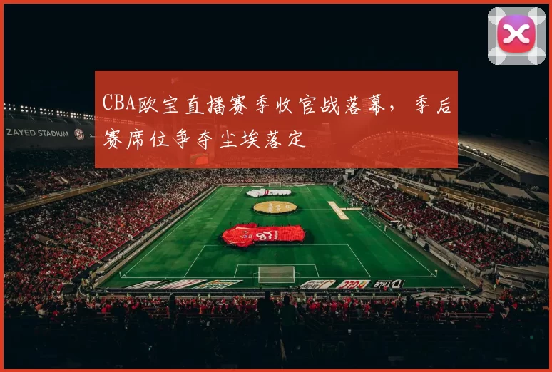 CBA欧宝直播赛季收官战落幕，季后赛席位争夺尘埃落定