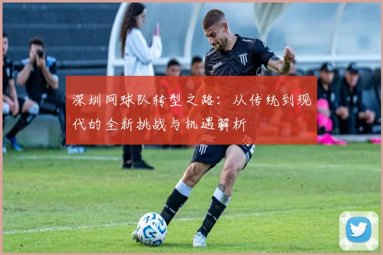 深圳网球队转型之路：从传统到现代的全新挑战与机遇解析