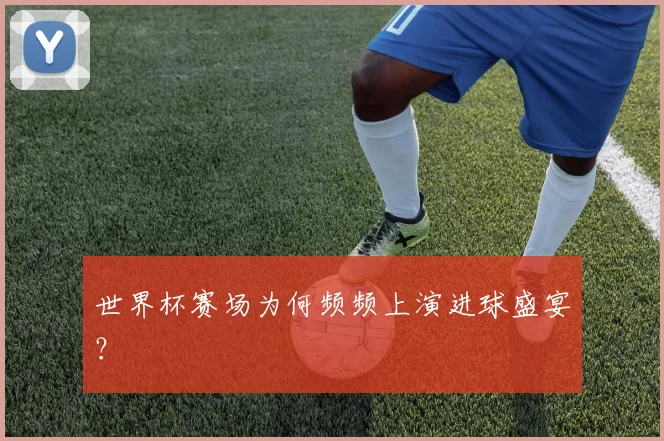 世界杯赛场为何频频上演进球盛宴?