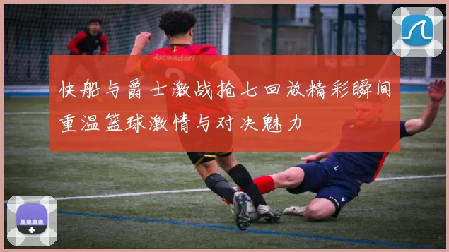 快船与爵士激战抢七回放精彩瞬间重温篮球激情与对决魅力