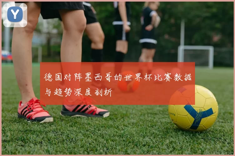 德国对阵墨西哥的世界杯比赛数据与趋势深度剖析