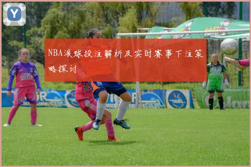 NBA滚球投注解析及实时赛事下注策略探讨