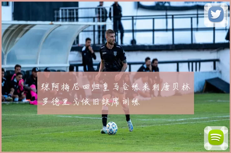 琼阿梅尼回归皇马合练米利唐贝林罗德里戈依旧缺席训练