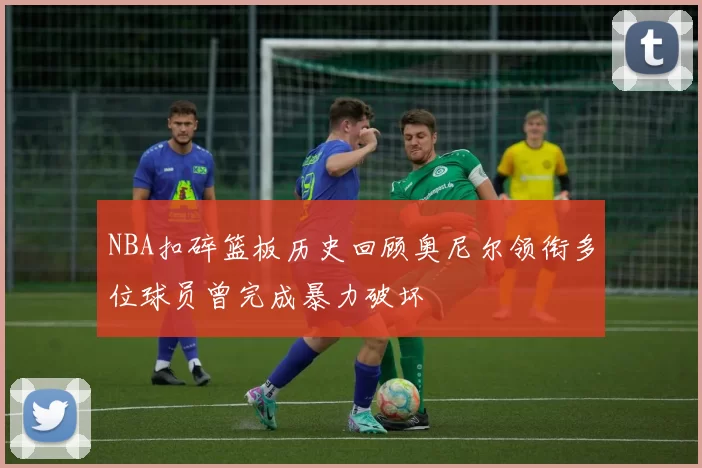 NBA扣碎篮板历史回顾奥尼尔领衔多位球员曾完成暴力破坏