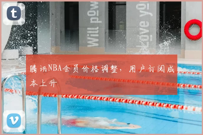 腾讯NBA会员价格调整，用户订阅成本上升