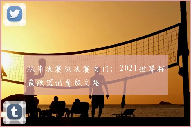 从半决赛到决赛之门：2021世界杯最跌宕的晋级之路