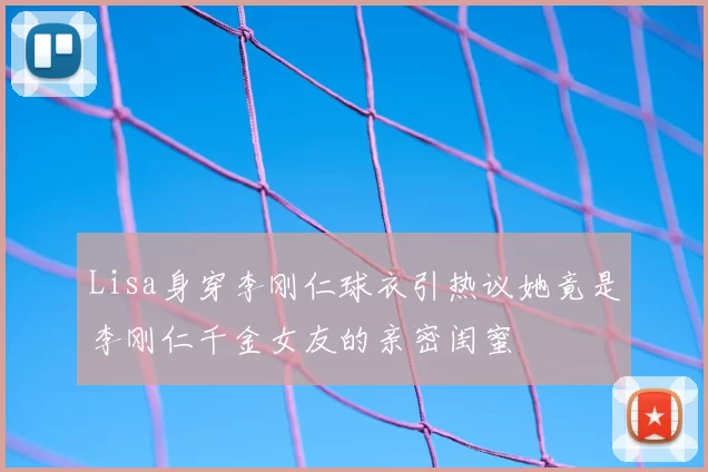 Lisa身穿李刚仁球衣引热议她竟是李刚仁千金女友的亲密闺蜜