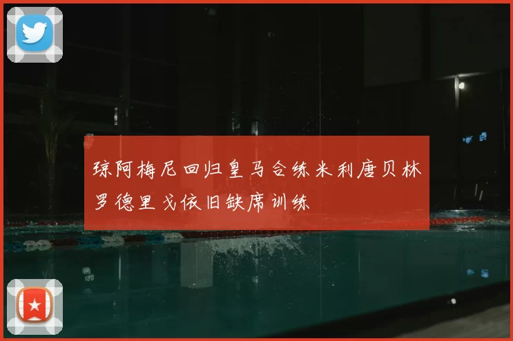 琼阿梅尼回归皇马合练米利唐贝林罗德里戈依旧缺席训练