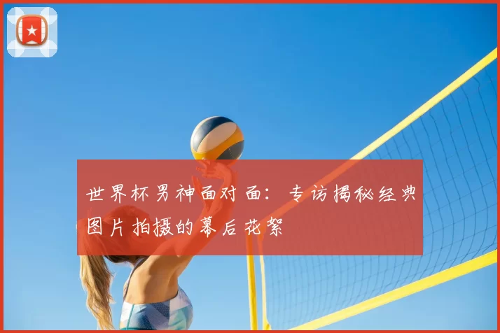 世界杯男神面对面:专访揭秘经典图片拍摄的幕后花絮