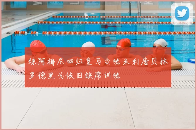 琼阿梅尼回归皇马合练米利唐贝林罗德里戈依旧缺席训练