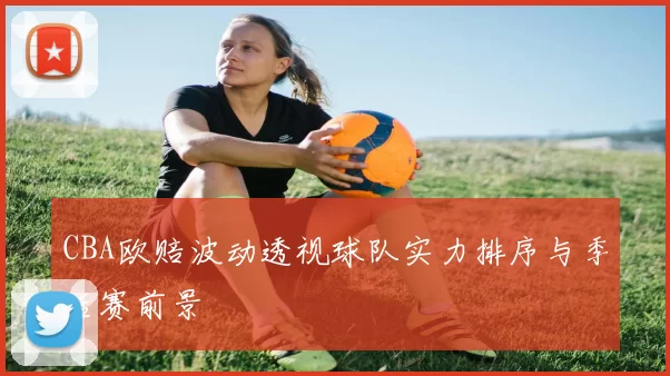 CBA欧赔波动透视球队实力排序与季后赛前景