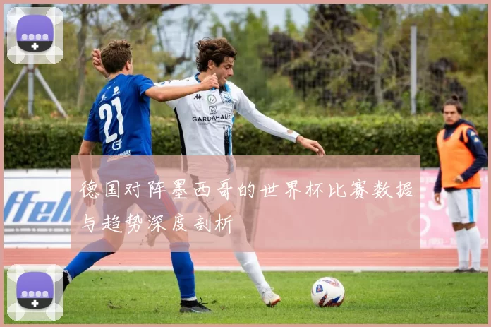 德国对阵墨西哥的世界杯比赛数据与趋势深度剖析