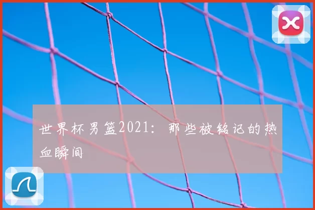 世界杯男篮2021：那些被铭记的热血瞬间