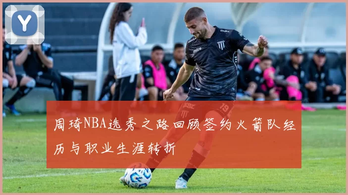 周琦NBA选秀之路回顾签约火箭队经历与职业生涯转折