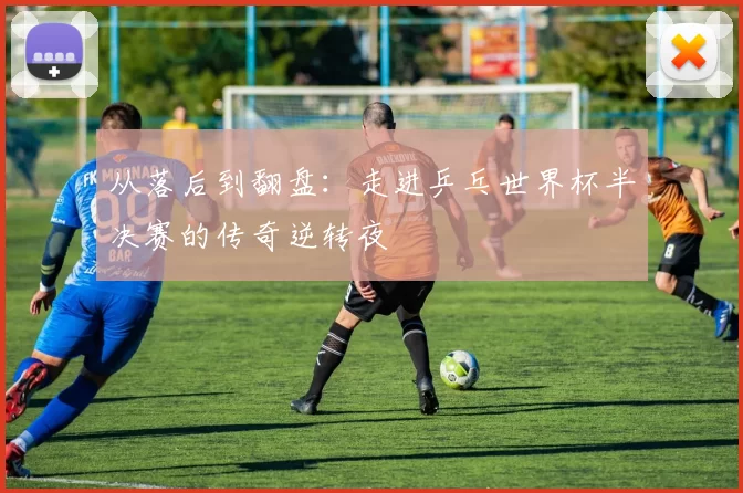 从落后到翻盘:走进乒乓世界杯半决赛的传奇逆转夜