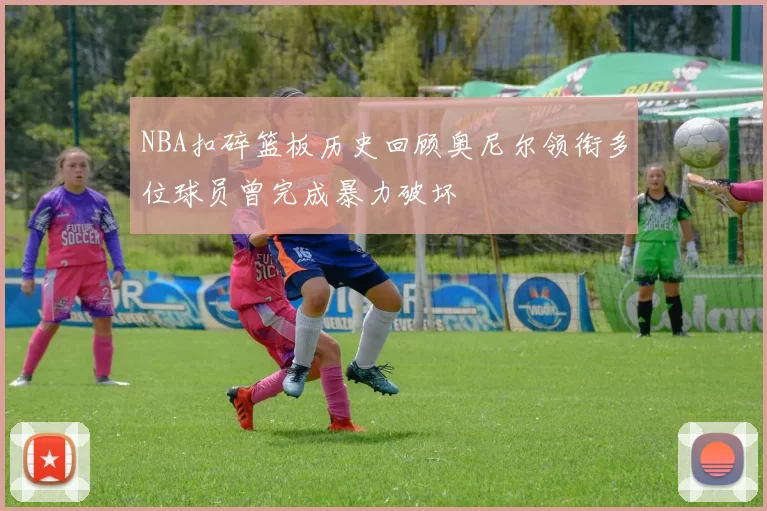NBA扣碎篮板历史回顾奥尼尔领衔多位球员曾完成暴力破坏