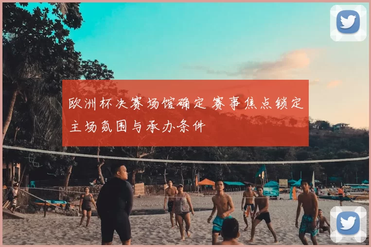 欧洲杯决赛场馆确定 赛事焦点锁定主场氛围与承办条件