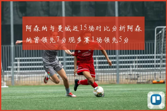 阿森纳与曼城近15场对比分析阿森纳曾领先7分现多赛1场领先5分