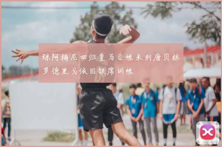 琼阿梅尼回归皇马合练米利唐贝林罗德里戈依旧缺席训练