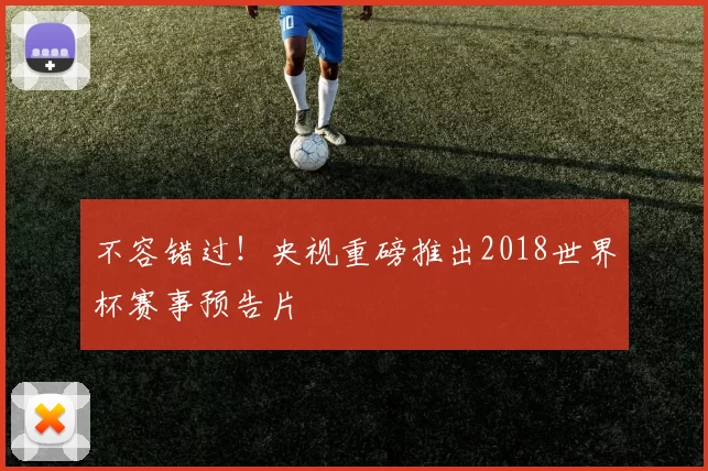 不容错过!央视重磅推出2018世界杯赛事预告片