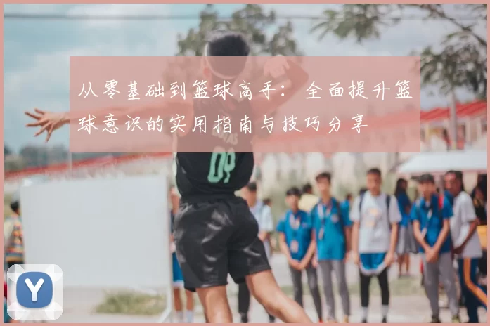 从零基础到篮球高手：全面提升篮球意识的实用指南与技巧分享