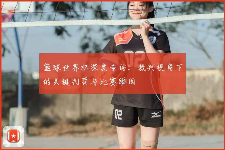 篮球世界杯深度专访：裁判视角下的关键判罚与比赛瞬间
