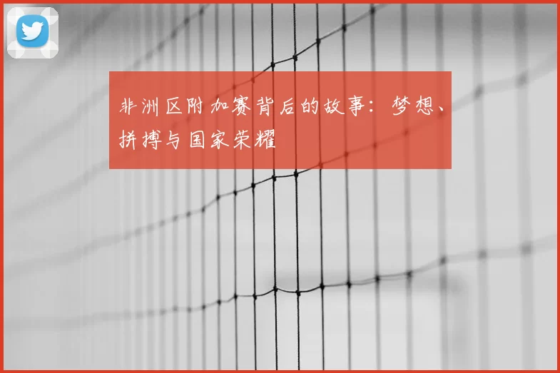 非洲区附加赛背后的故事：梦想、拼搏与国家荣耀