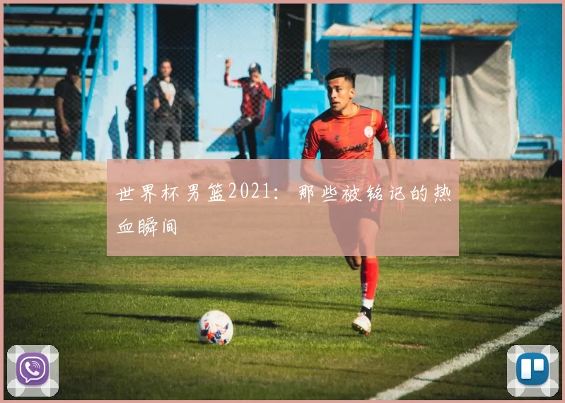 世界杯男篮2021：那些被铭记的热血瞬间