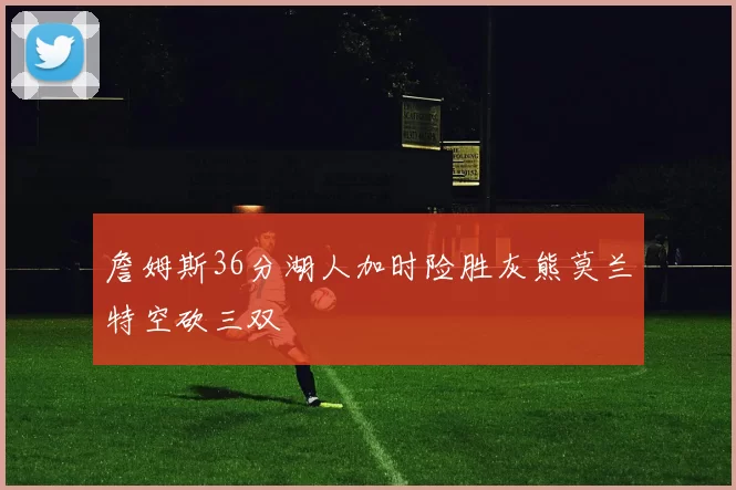 詹姆斯36分湖人加时险胜灰熊莫兰特空砍三双