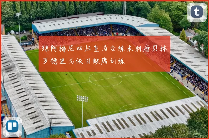 琼阿梅尼回归皇马合练米利唐贝林罗德里戈依旧缺席训练