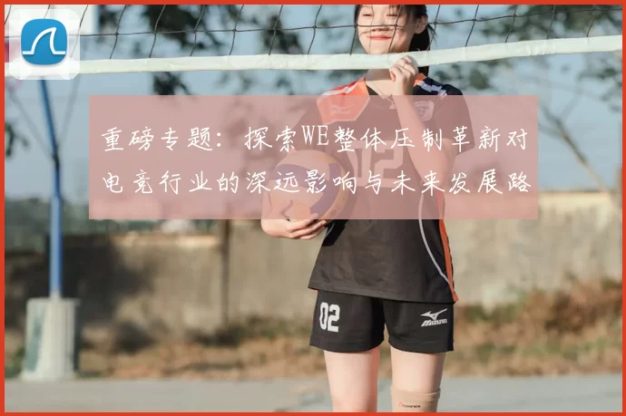 重磅专题：探索WE整体压制革新对电竞行业的深远影响与未来发展路径