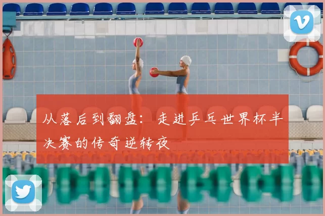 从落后到翻盘：走进乒乓世界杯半决赛的传奇逆转夜