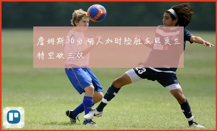 詹姆斯36分湖人加时险胜灰熊莫兰特空砍三双