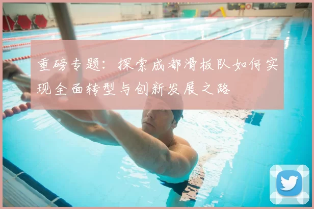 重磅专题:探索成都滑板队如何实现全面转型与创新发展之路