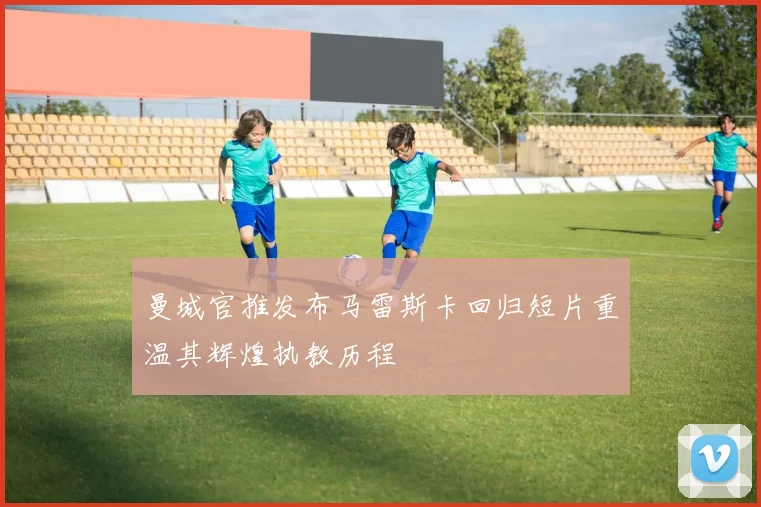 曼城官推发布马雷斯卡回归短片重温其辉煌执教历程