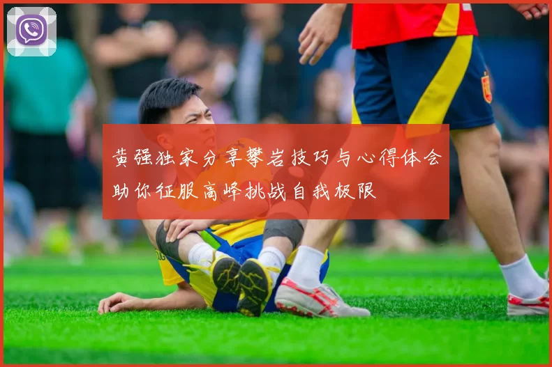 黄强独家分享攀岩技巧与心得体会助你征服高峰挑战自我极限