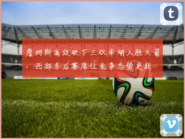 詹姆斯高效砍下三双率湖人胜火箭，西部季后赛席位竞争态势更新
