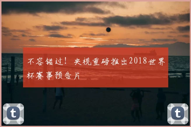 不容错过!央视重磅推出2018世界杯赛事预告片